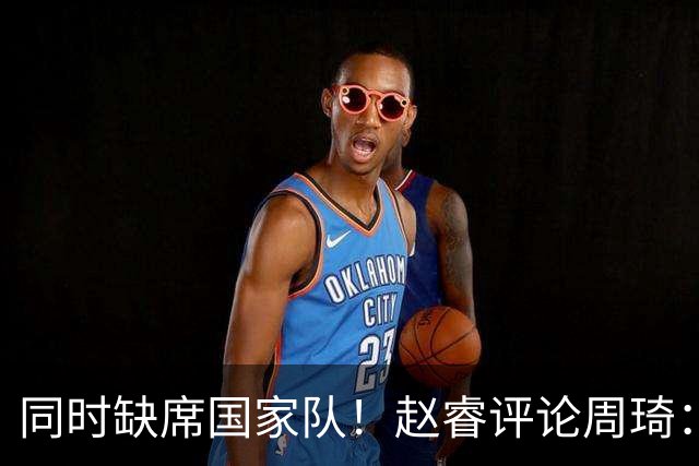 同时缺席国家队！赵睿评论周琦：研究布伦森特点教我，周琦：然后你打裁判？